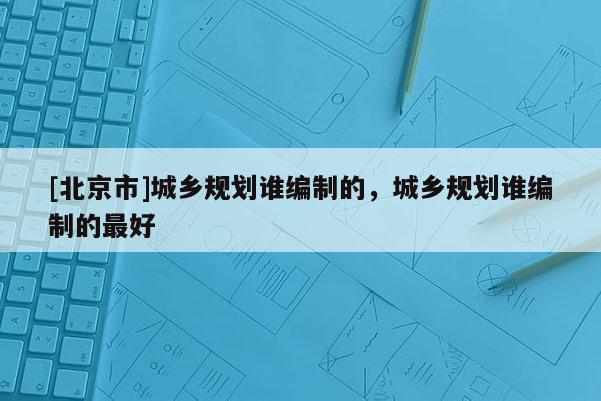 [北京市]城鄉規劃誰編制的，城鄉規劃誰編制的最好