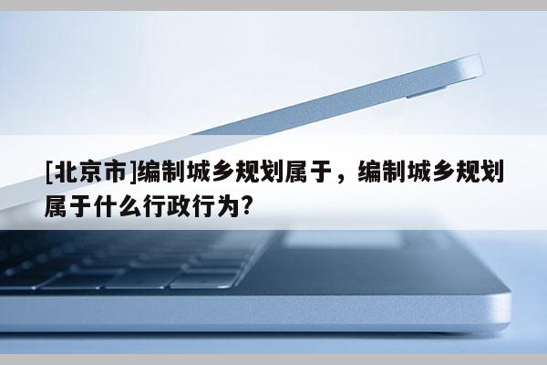 [北京市]編制城鄉(xiāng)規(guī)劃屬于，編制城鄉(xiāng)規(guī)劃屬于什么行政行為?