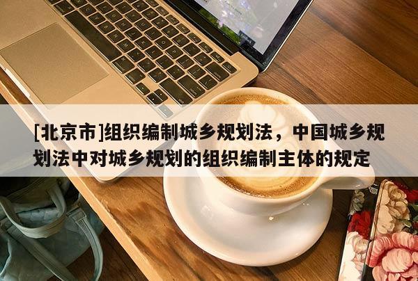 [北京市]組織編制城鄉規劃法，中國城鄉規劃法中對城鄉規劃的組織編制主體的規定