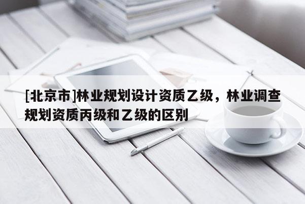 [北京市]林業(yè)規(guī)劃設(shè)計資質(zhì)乙級，林業(yè)調(diào)查規(guī)劃資質(zhì)丙級和乙級的區(qū)別
