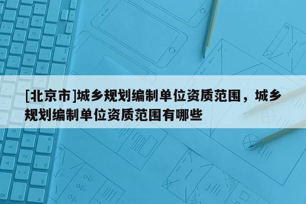 [北京市]城鄉(xiāng)規(guī)劃編制單位資質(zhì)范圍，城鄉(xiāng)規(guī)劃編制單位資質(zhì)范圍有哪些