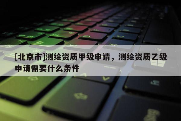 [北京市]測繪資質甲級申請，測繪資質乙級申請需要什么條件