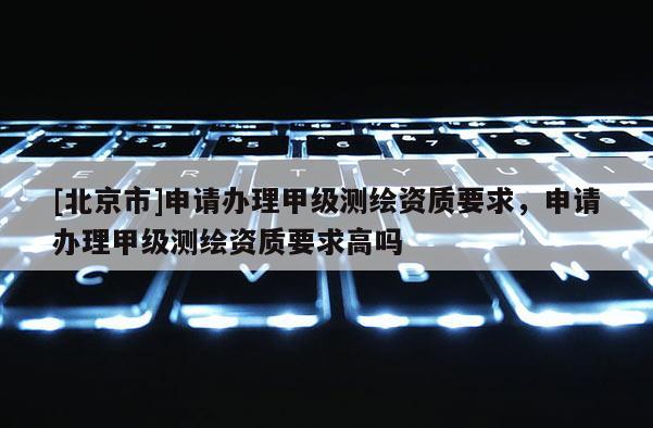[北京市]申請辦理甲級測繪資質要求，申請辦理甲級測繪資質要求高嗎