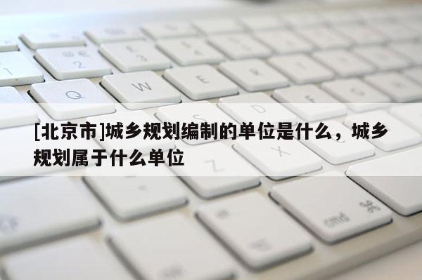 [北京市]城鄉規劃編制的單位是什么，城鄉規劃屬于什么單位