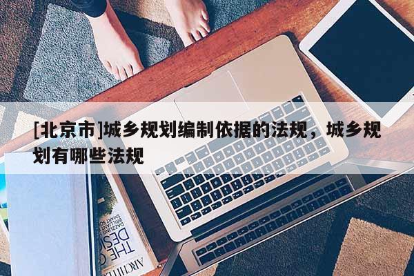 [北京市]城鄉(xiāng)規(guī)劃編制依據(jù)的法規(guī)，城鄉(xiāng)規(guī)劃有哪些法規(guī)