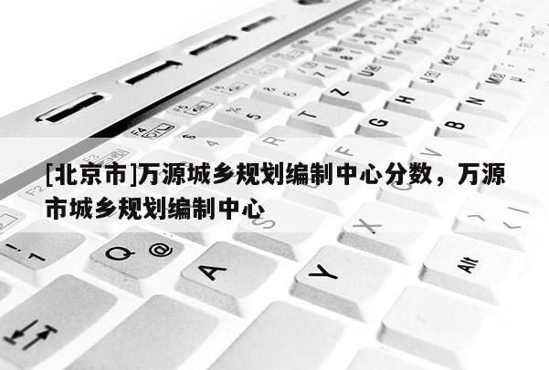 [北京市]萬源城鄉規劃編制中心分數，萬源市城鄉規劃編制中心
