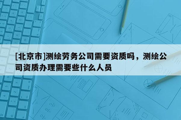 [北京市]測繪勞務公司需要資質嗎，測繪公司資質辦理需要些什么人員