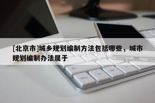 [北京市]城鄉規劃編制方法包括哪些，城市規劃編制辦法屬于