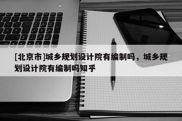 [北京市]城鄉(xiāng)規(guī)劃設計院有編制嗎，城鄉(xiāng)規(guī)劃設計院有編制嗎知乎