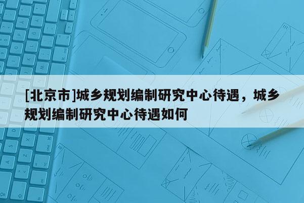 [北京市]城鄉規劃編制研究中心待遇，城鄉規劃編制研究中心待遇如何