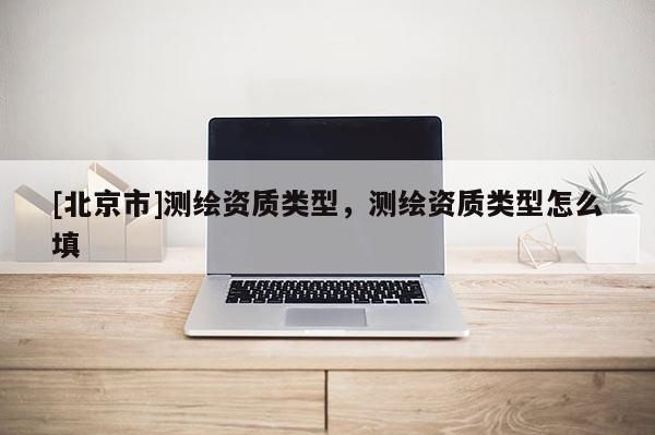 [北京市]測繪資質(zhì)類型，測繪資質(zhì)類型怎么填