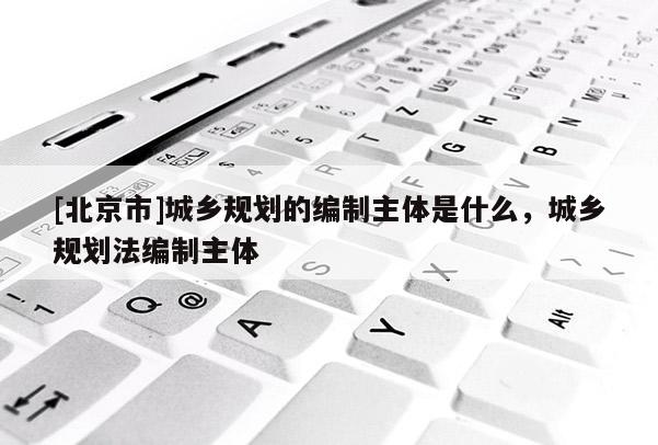 [北京市]城鄉規劃的編制主體是什么，城鄉規劃法編制主體