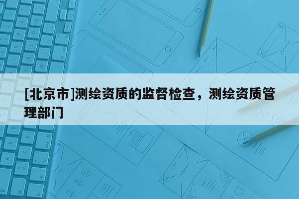 [北京市]測繪資質的監督檢查，測繪資質管理部門