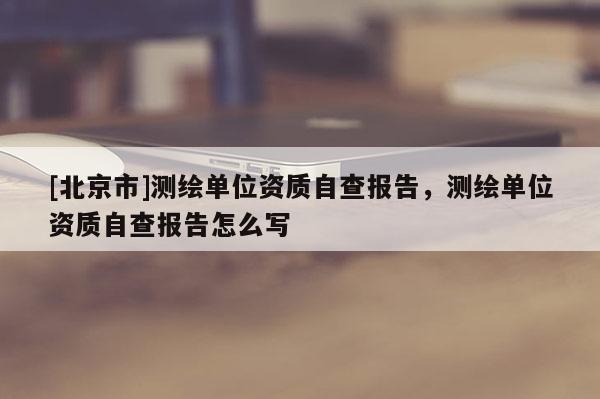 [北京市]測繪單位資質(zhì)自查報告，測繪單位資質(zhì)自查報告怎么寫