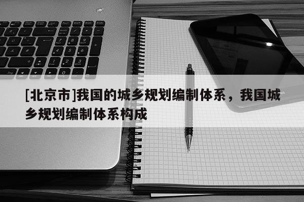 [北京市]我國的城鄉(xiāng)規(guī)劃編制體系，我國城鄉(xiāng)規(guī)劃編制體系構(gòu)成
