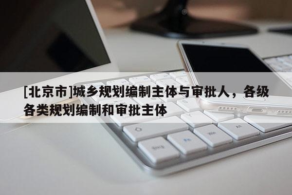 [北京市]城鄉規劃編制主體與審批人，各級各類規劃編制和審批主體