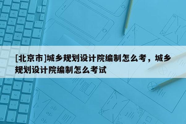 [北京市]城鄉規劃設計院編制怎么考，城鄉規劃設計院編制怎么考試