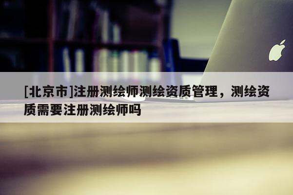 [北京市]注冊測繪師測繪資質管理，測繪資質需要注冊測繪師嗎