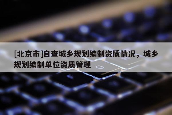 [北京市]自查城鄉(xiāng)規(guī)劃編制資質情況，城鄉(xiāng)規(guī)劃編制單位資質管理