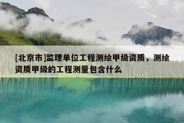 [北京市]監理單位工程測繪甲級資質，測繪資質甲級的工程測量包含什么