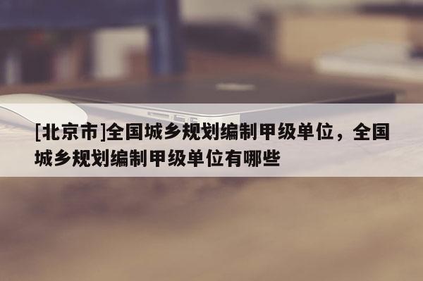 [北京市]全國城鄉規劃編制甲級單位，全國城鄉規劃編制甲級單位有哪些