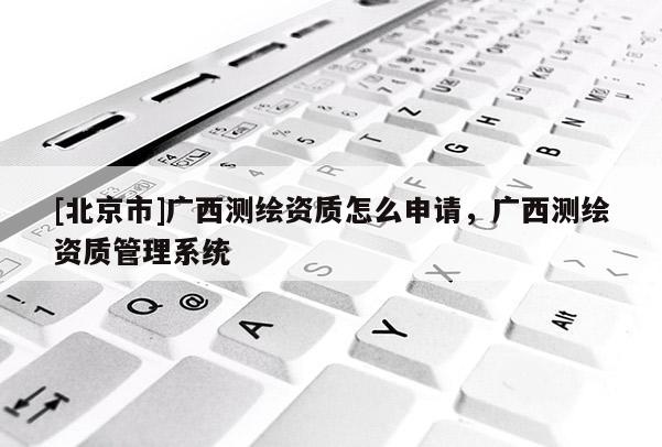 [北京市]廣西測繪資質(zhì)怎么申請，廣西測繪資質(zhì)管理系統(tǒng)