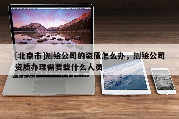 [北京市]測繪公司的資質怎么辦，測繪公司資質辦理需要些什么人員