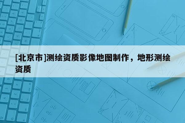 [北京市]測繪資質影像地圖制作，地形測繪資質