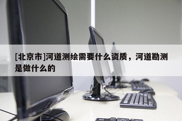 [北京市]河道測(cè)繪需要什么資質(zhì)，河道勘測(cè)是做什么的