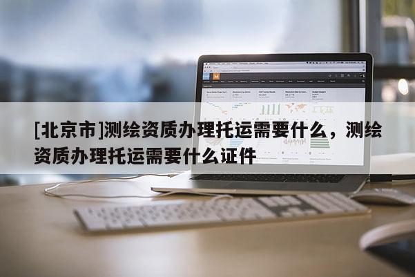 [北京市]測繪資質辦理托運需要什么，測繪資質辦理托運需要什么證件