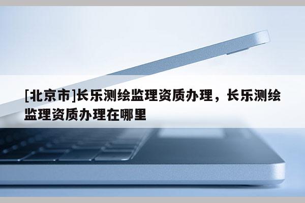 [北京市]長樂測繪監理資質辦理，長樂測繪監理資質辦理在哪里