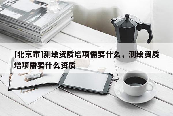 [北京市]測繪資質增項需要什么，測繪資質增項需要什么資質