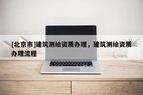 [北京市]建筑測繪資質辦理，建筑測繪資質辦理流程
