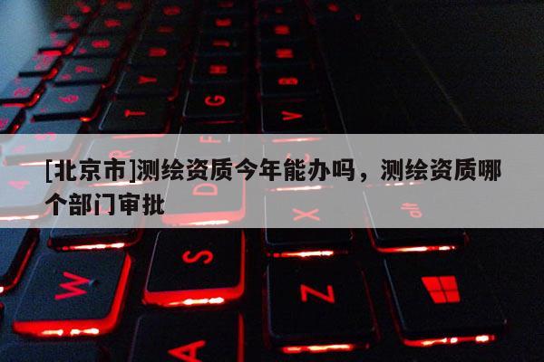 [北京市]測繪資質今年能辦嗎，測繪資質哪個部門審批