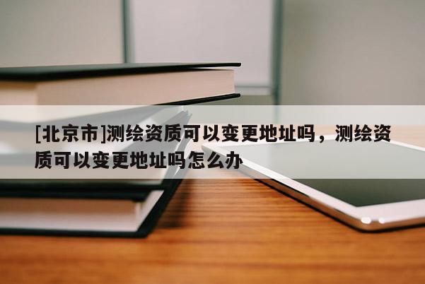 [北京市]測繪資質可以變更地址嗎，測繪資質可以變更地址嗎怎么辦