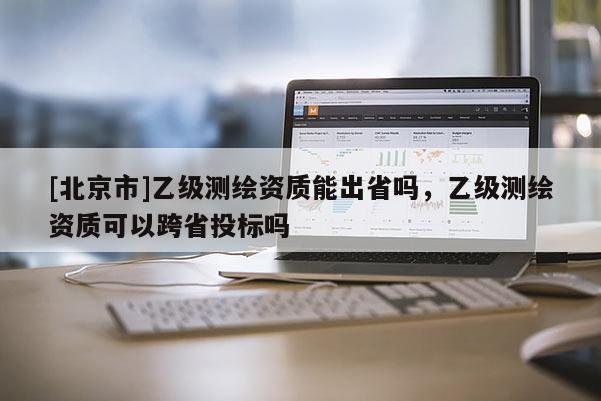 [北京市]乙級測繪資質能出省嗎，乙級測繪資質可以跨省投標嗎