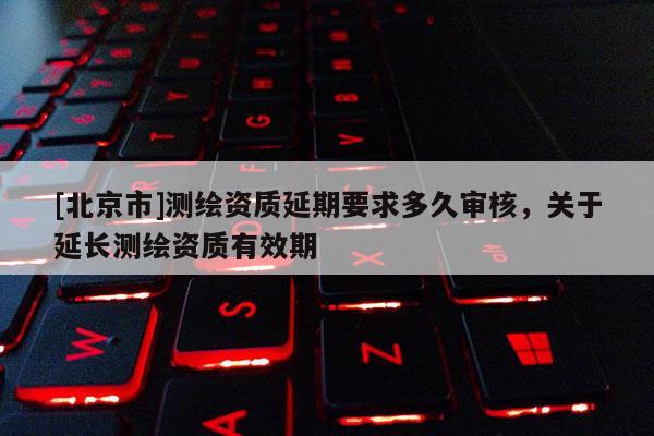[北京市]測繪資質延期要求多久審核，關于延長測繪資質有效期