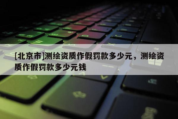 [北京市]測繪資質作假罰款多少元，測繪資質作假罰款多少元錢