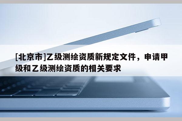 [北京市]乙級測繪資質新規定文件，申請甲級和乙級測繪資質的相關要求