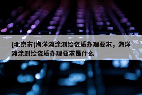 [北京市]海洋灘涂測繪資質辦理要求，海洋灘涂測繪資質辦理要求是什么