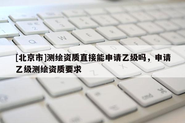 [北京市]測繪資質直接能申請乙級嗎，申請乙級測繪資質要求