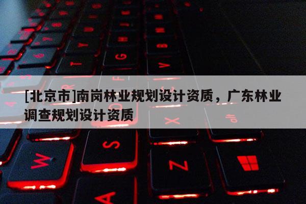 [北京市]南崗林業(yè)規(guī)劃設(shè)計資質(zhì)，廣東林業(yè)調(diào)查規(guī)劃設(shè)計資質(zhì)