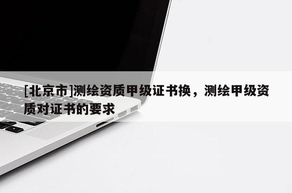 [北京市]測繪資質甲級證書換，測繪甲級資質對證書的要求