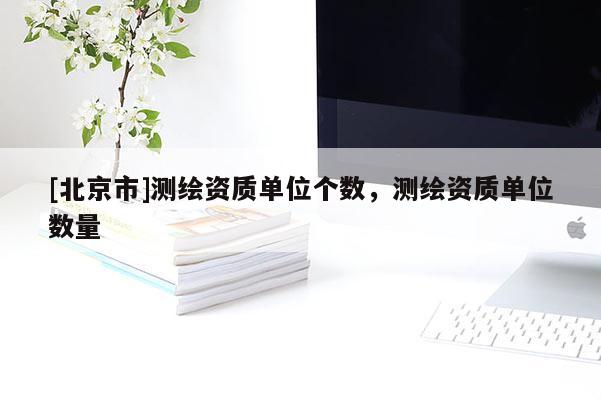 [北京市]測繪資質(zhì)單位個數(shù)，測繪資質(zhì)單位數(shù)量