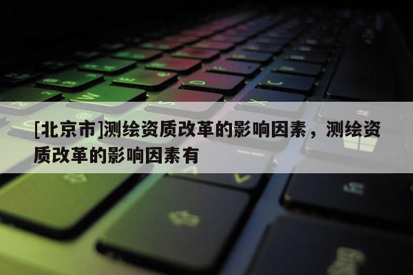 [北京市]測繪資質改革的影響因素，測繪資質改革的影響因素有