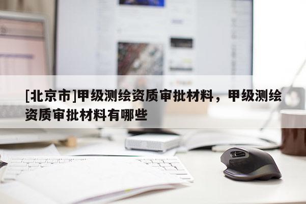 [北京市]甲級測繪資質審批材料，甲級測繪資質審批材料有哪些