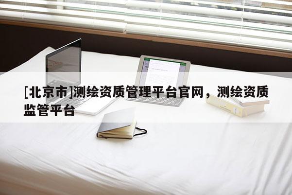 [北京市]測繪資質管理平臺官網，測繪資質監管平臺