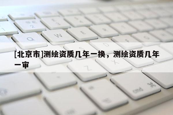 [北京市]測(cè)繪資質(zhì)幾年一換，測(cè)繪資質(zhì)幾年一審