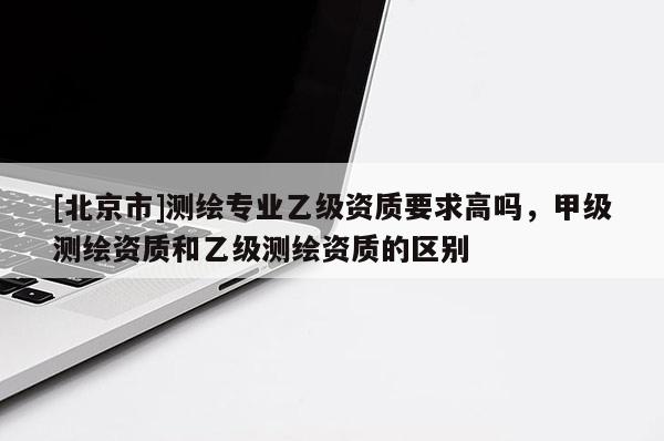 [北京市]測繪專業乙級資質要求高嗎，甲級測繪資質和乙級測繪資質的區別
