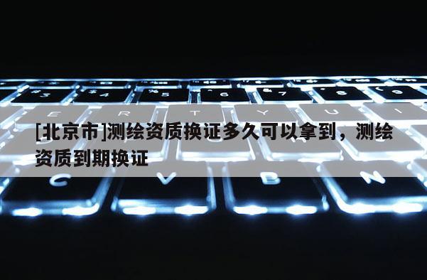 [北京市]測繪資質換證多久可以拿到，測繪資質到期換證